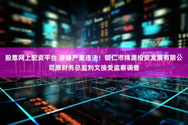 股票网上配资平台 涉嫌严重违法！铜仁市纬源投资发展有限公司原财务总监刘文接受监察调查