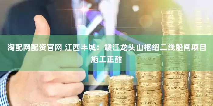 淘配网配资官网 江西丰城:赣江龙头山枢纽二线船闸项目施工正酣