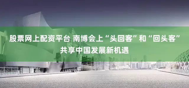 股票网上配资平台 南博会上“头回客”和“回头客”共享中国发展新机遇