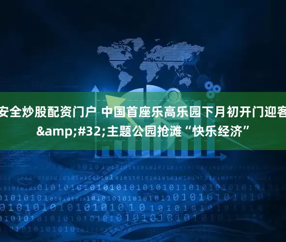 安全炒股配资门户 中国首座乐高乐园下月初开门迎客&#32;主题公园抢滩“快乐经济”