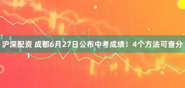 沪深配资 成都6月27日公布中考成绩！4个方法可查分