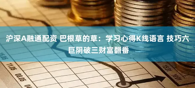 沪深A融通配资 巴根草的草：学习心得K线语言 技巧六 巨阴破三财富翻番