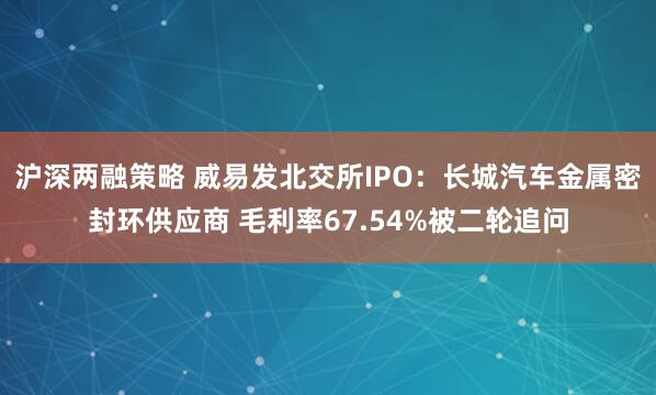 沪深两融策略 威易发北交所IPO：长城汽车金属密封环供应商 毛利率67.54%被二轮追问