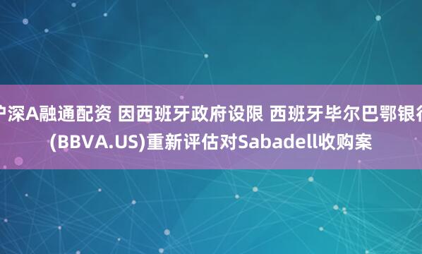 沪深A融通配资 因西班牙政府设限 西班牙毕尔巴鄂银行(BBVA.US)重新评估对Sabadell收购案