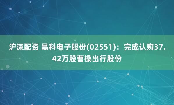 沪深配资 晶科电子股份(02551)：完成认购37.42万股曹操出行股份