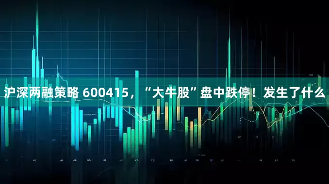 沪深两融策略 600415，“大牛股”盘中跌停！发生了什么