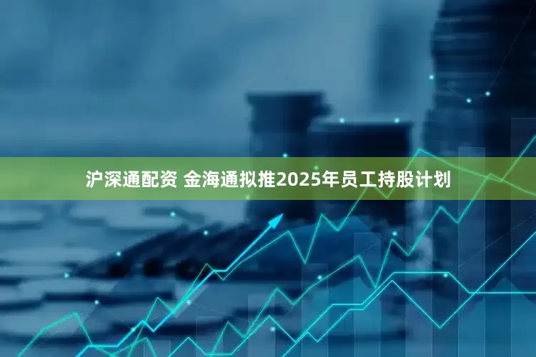 沪深通配资 金海通拟推2025年员工持股计划