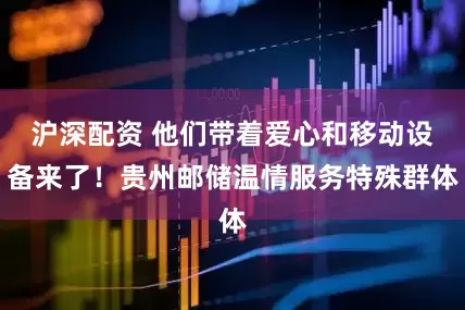 沪深配资 他们带着爱心和移动设备来了！贵州邮储温情服务特殊群体