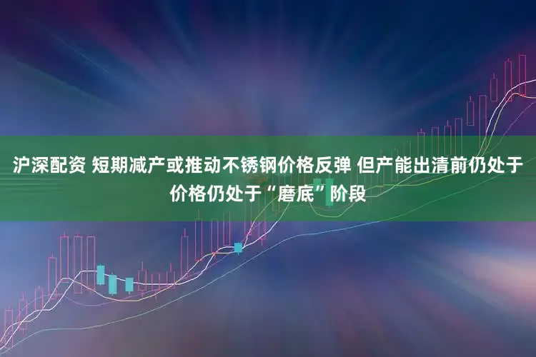 沪深配资 短期减产或推动不锈钢价格反弹 但产能出清前仍处于价格仍处于“磨底”阶段