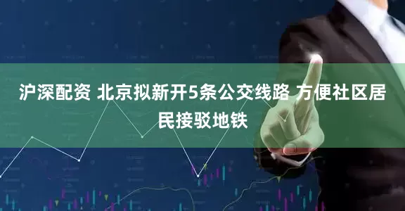 沪深配资 北京拟新开5条公交线路 方便社区居民接驳地铁
