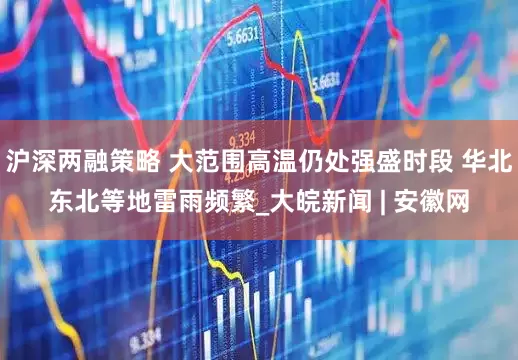沪深两融策略 大范围高温仍处强盛时段 华北东北等地雷雨频繁_大皖新闻 | 安徽网