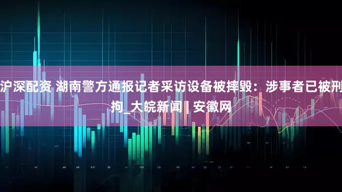 沪深配资 湖南警方通报记者采访设备被摔毁：涉事者已被刑拘_大皖新闻 | 安徽网