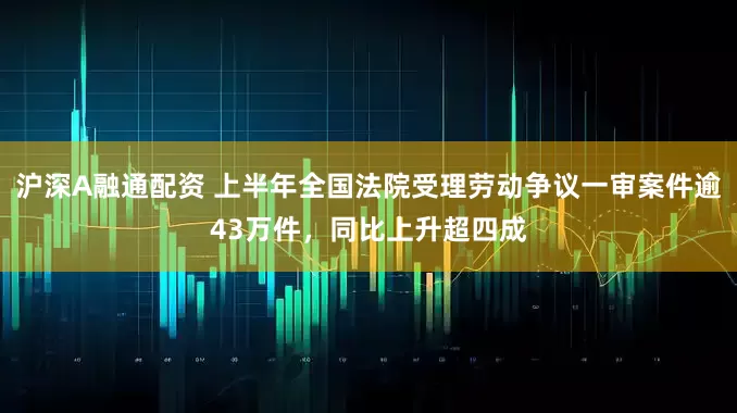 沪深A融通配资 上半年全国法院受理劳动争议一审案件逾43万件，同比上升超四成