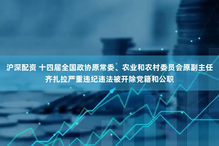 沪深配资 十四届全国政协原常委、农业和农村委员会原副主任齐扎拉严重违纪违法被开除党籍和公职
