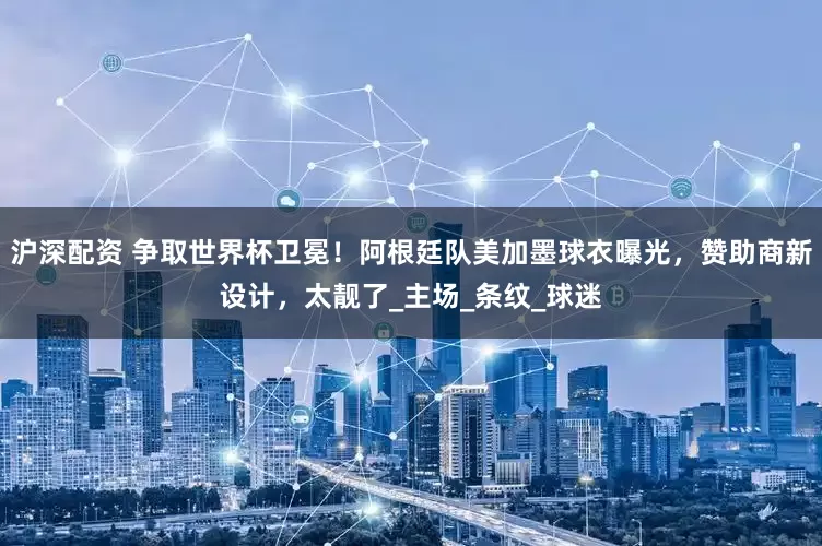 沪深配资 争取世界杯卫冕！阿根廷队美加墨球衣曝光，赞助商新设计，太靓了_主场_条纹_球迷